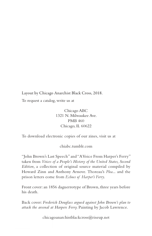 Layout by Chicago Anarchist Black Cross, 2018.  To request a catalog, write us ac  Chicago ABC 1321 N Milwaukee Ave. PMB 460 Chicago, IL 60622  To download electronic copies of our zines, visit us at chiabe.tumblr.com  “John Brown’s Last Speech” and “AVoice From Harper’s Ferry”  taken from Voices of a Peaple’s History of the United States, Second  Edition, a collection of original source material compiled by  Howard Zinn and Anthony Arnove. Thoreau’s Pla... and the  prison letters come from Edboes of Harper’s Ferry.  Front cover: an 1856 daguerrotype of Brown, three years before his death.  Back cover: Frederick Donglass argued against John Broun’s plan ta attack the arsenal at Harpers Ferry. Painting by Jacob Lawrence.  chicagoanarchistblackcross @riseup.net 